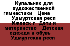 Купальник для художественной гимнастики › Цена ­ 3 000 - Удмуртская респ., Ижевск г. Дети и материнство » Детская одежда и обувь   . Удмуртская респ.